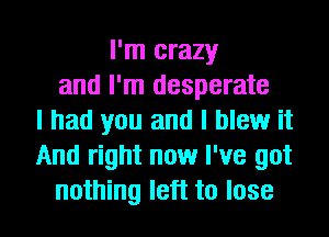 I'm crazy
and I'm desperate
I had you and I blew it
And right now I've got

nothing left to lose I