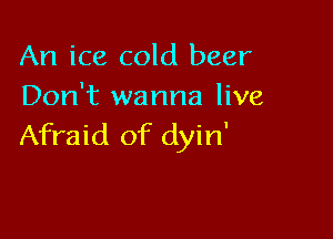An ice cold beer
Don't wanna live

Afraid of dyin'