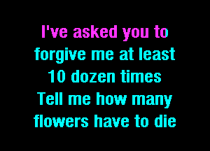 I've asked you to
forgive me at least
10 dozen times
Tell me how many

flowers have to die I