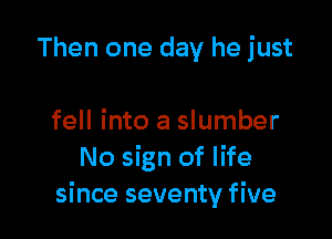 Then one day he just

fell into a slumber
No sign of life
since seventy five