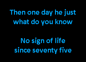 Then one day he just
what do you know

No sign of life
since seventy five