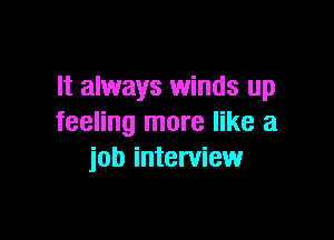 It always winds up

feeling more like a
job interview