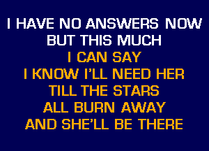 I HAVE NO ANSWERS NOW
BUT THIS MUCH
I CAN SAY
I KNOW I'LL NEED HER
TILL THE STARS
ALL BURN AWAY
AND SHE'LL BE THERE