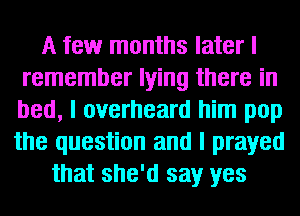 A few months later I
remember lying there in
bed, I overheard him pop
the question and I prayed

that she'd say yes