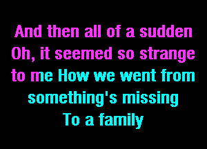 And then all of a sudden
Oh, it seemed so strange
to me How we went from
something's missing
To a family