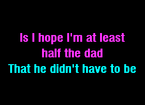 Is I hope I'm at least

half the dad
That he didn't have to be