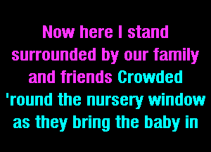 Now here I stand
surrounded by our family
and friends Crowded
'round the nursery window
as they bring the baby in