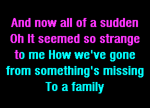 And now all of a sudden
on It seemed so strange
to me How we've gone
from something's missing
To a family