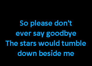 So please don't

ever say goodbye
The stars would tumble
down beside me