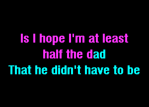 Is I hope I'm at least

half the dad
That he didn't have to be