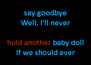 say goodbye
Well, I'll never

hold another baby doll
If we should ever