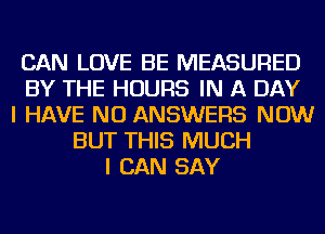 CAN LOVE BE MEASURED
BY THE HOURS IN A DAY
I HAVE NO ANSWERS NOW
BUT THIS MUCH
I CAN SAY