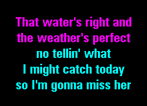 That water's right and
the weather's perfect
no tellin' what
I might catch today
so I'm gonna miss her