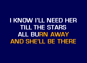 I KNOW I'LL NEED HER
TILL THE STARS
ALL BURN AWAY
AND SHE'LL BE THERE