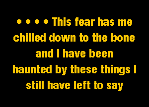 o o o o This fear has me
chilled down to the bone
and I have been
haunted by these things I
still have left to say