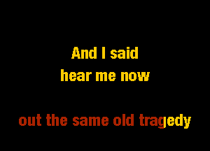 And I said
hear me now

out the same old tragedy