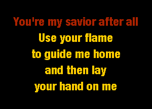 You're my savior after all
Use your flame

to guide me home
and then lay
your hand on me