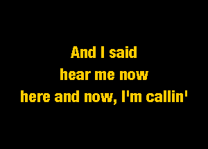 And I said

hear me now
here and now, I'm callin'