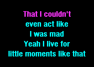 That I couldn't
even act like

I was mad
Yeah I live for
little moments like that