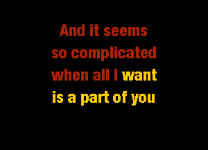 And it seems
so complicated

when all I want
is a part of you