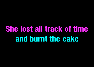 She lost all track of time

and burnt the cake