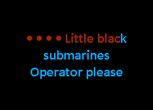 0 0 0 0 Little black

submarines
Operator please