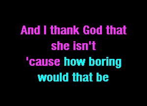 And I thank God that
she isn't

'cause how boring
would that be