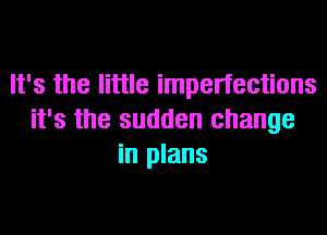 It's the little imperfections
it's the sudden change
in plans