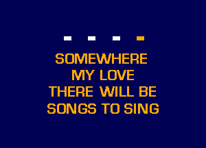 SOMEWHERE

MY LOVE
THEFIE WILL BE

SONGS TO SING