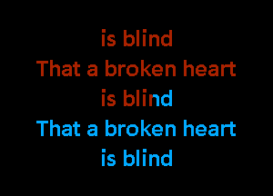 is blind
That a broken heart

is blind
That a broken heart
is blind