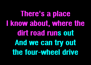 There's a place
I know about, where the
dirt road runs out
And we can try out
the four-wheel drive
