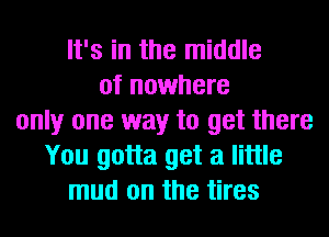 It's in the middle
of nowhere
only one way to get there
You gotta get a little
mud on the tires