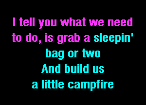 I tell you what we need
to do, is grab a sleepin'
bag or two
And build us
a little campfire