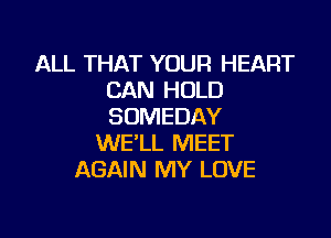 ALL THAT YOUR HEART
CAN HOLD
SOMEDAY

WE'LL MEET
AGAIN MY LOVE