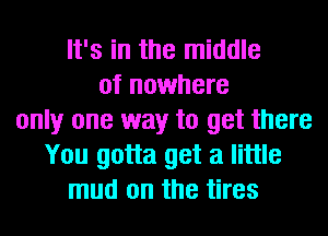 It's in the middle
of nowhere
only one way to get there
You gotta get a little
mud on the tires