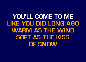 YOU'LL COME TO ME
LIKE YOU DID LONG AGO
WARM AS THE WIND
SOFT AS THE KISS
OF SNOW