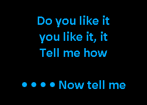 Do you like it
you like it, it

Tell me how

0 o 0 o Nowtell me