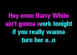 Hey even Barry White
ain't gonna work tonight
if you really wanna
turn her o..n