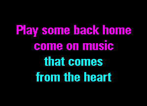 Play some back home
come on music

that comes
from the heart