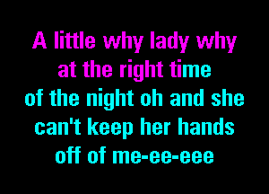 A little why lady why
at the right time
of the night oh and she
can't keep her hands
off of me-ee-eee