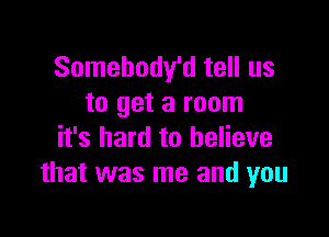 Somebody'd tell us
to get a room

it's hard to believe
that was me and you