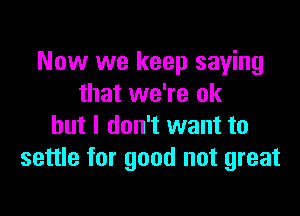 Now we keep saying
that we're ok

but I don't want to
settle for good not great
