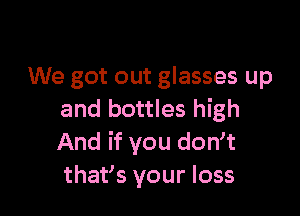 We got out glasses up

and bottles high
And if you dowt
thafs your loss