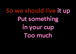 So we should live it up
Put something

in your cup
Too much