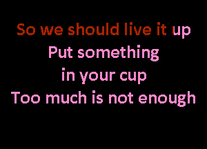 So we should live it up
Put something

in your cup
Too much is not enough