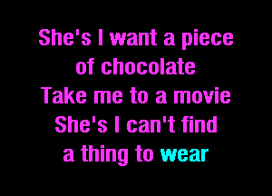 She's I want a piece
of chocolate
Take me to a movie
She's I can't find
a thing to wear