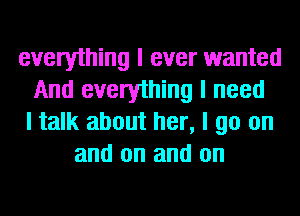 everything I ever wanted
And everything I need
I talk about her, I go on
and on and on