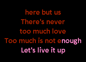 here but us
There's never

too much love
Too much is not enough
Let's live it up