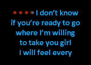 0 0 0 0 I dowt know
if you're ready to go

where I'm willing
to take you girl
I will feel every