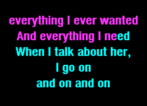 everything I ever wanted
And everything I need
When I talk about her,
I go on
and on and on